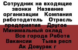 Сотрудник на входящие звонки › Название организации ­ Компания-работодатель › Отрасль предприятия ­ Другое › Минимальный оклад ­ 12 000 - Все города Работа » Вакансии   . Тыва респ.,Ак-Довурак г.